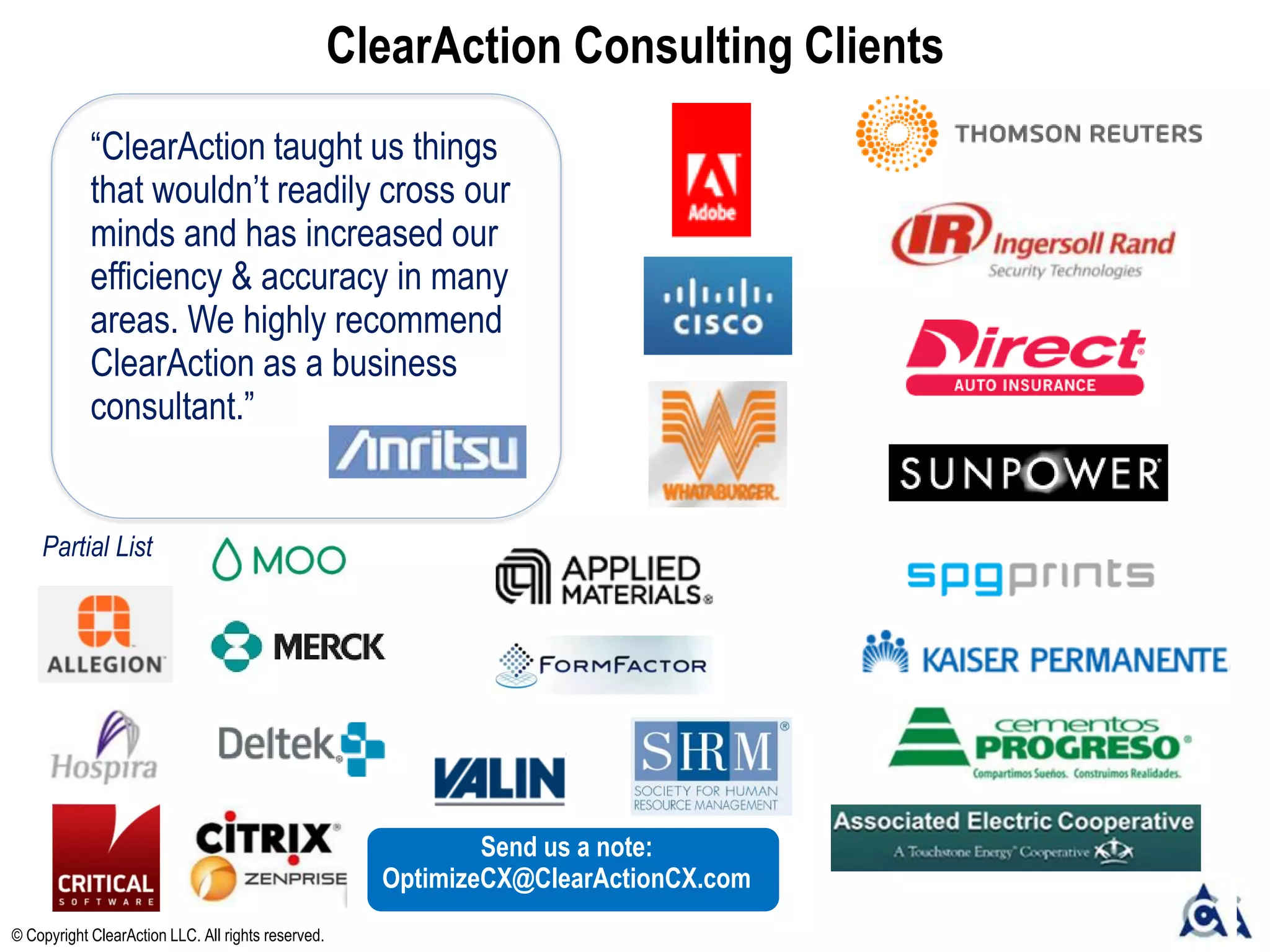ClearAction Consulting Clients
“ClearAction taught us things
that wouldn’t readily cross our
minds and has increased our
efficiency & accuracy in many
areas. We highly recommend
ClearAction as a business
consultant.”
© Copyright ClearAction LLC. All rights reserved.
Partial List
Send us a note:
OptimizeCX@ClearActionCX.com
 