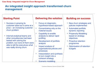 An integrated insight approach transformed churn management Delivering the solution Success in growing its customer base but it came at a price – an increasing customer churn problem Internal analytical teams and other consultancies had been tasked with solving the problem, but none of them were able to tell the executives what was really driving churn Focus on diagnostic, hypothesis-based approach  Concentrating only on the material issues  Capability to enable analysts to deliver rapid profiling Development of portfolio analysis Impact analysis of organisational policies and processes Interpretation and synthesis to turn insight into a coherent strategy Scenario modelling New churn strategies and policies implemented Automated portfolio dynamic reporting Propensity Modelling based on strategy objectives Proactive retention programme Optimisation of retention budgets  Case Study: Integrated insight for Churn Management Starting Point Building on success 