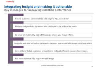 Integrating insight and making it actionable Key messages for improving retention performance Create customer value metrics and align to P&L sensitivity Integrate and operationalise prospect-customer journeys that manage customer state Drive differentiated customer propositions not just different-coloured envelopes Put more science into acquisition strategy Be clear on materiality and let this guide where you focus efforts Understand portfolio dynamics and the impacts on enterprise value 1 2 3 4 5 6 Summary 