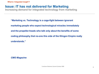 Issue: IT has not delivered for Marketing  Increasing demand for integrated technology from marketing “ Marketing vs. Technology is a cage-fight between ignorant marketing people who expect technological miracles immediately and the propeller-heads who talk only about the benefits of some coding philosophy that no-one this side of the Klingon Empire really understands.” CMO Magazine What is ‘integrated insight’? 