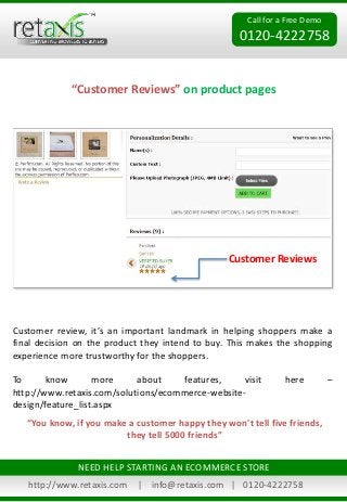Call for a Free Demo
0120-4222758
“Customer Reviews” on product pages
http://www.retaxis.com | info@retaxis.com | 0120-4222758
NEED HELP STARTING AN ECOMMERCE STORE
Customer review, it’s an important landmark in helping shoppers make a
final decision on the product they intend to buy. This makes the shopping
experience more trustworthy for the shoppers.
To know more about features, visit here –
http://www.retaxis.com/solutions/ecommerce-website-
design/feature_list.aspx
Customer Reviews
“You know, if you make a customer happy they won't tell five friends,
they tell 5000 friends”
 