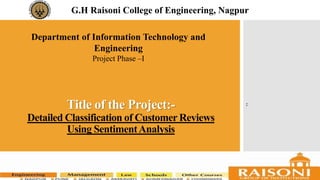 Title of the Project:-
Detailed Classification of Customer Reviews
Using SentimentAnalysis
G.H Raisoni College of Engineering, Nagpur
Department of Information Technology and
Engineering
Project Phase –I
:
 