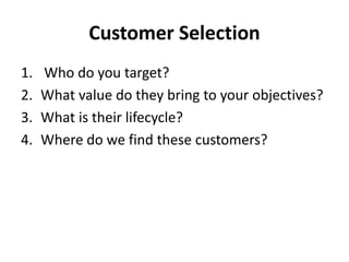 Customer Selection
1. Who do you target?
2. What value do they bring to your objectives?
3. What is their lifecycle?
4. Where do we find these customers?
 