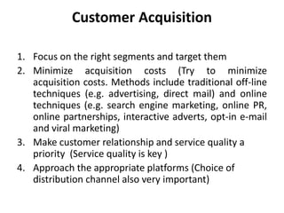Customer Acquisition
1. Focus on the right segments and target them
2. Minimize acquisition costs (Try to minimize
acquisition costs. Methods include traditional off-line
techniques (e.g. advertising, direct mail) and online
techniques (e.g. search engine marketing, online PR,
online partnerships, interactive adverts, opt-in e-mail
and viral marketing)
3. Make customer relationship and service quality a
priority (Service quality is key )
4. Approach the appropriate platforms (Choice of
distribution channel also very important)
 