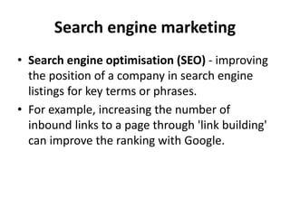 Search engine marketing
• Search engine optimisation (SEO) - improving
the position of a company in search engine
listings for key terms or phrases.
• For example, increasing the number of
inbound links to a page through 'link building'
can improve the ranking with Google.
 