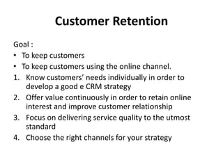 Customer Retention
Goal :
• To keep customers
• To keep customers using the online channel.
1. Know customers’ needs individually in order to
develop a good e CRM strategy
2. Offer value continuously in order to retain online
interest and improve customer relationship
3. Focus on delivering service quality to the utmost
standard
4. Choose the right channels for your strategy
 