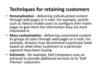 Techniques for retaining customers
• Personalization - delivering individualized content
through web-pages or e-mail. For example, portals
such as Yahoo! enable users to configure their home
pages to give them the information they are most
interested in.
• Mass customization - delivering customized content
to groups of users through web-pages or e-mail. For
example, Amazon may recommend a particular book
based on what other customers in a particular
segment have been buying.
• Extranets - for example, Dell Computers uses an
extranet to provide additional services to its 'Dell
Premier' customers.
 