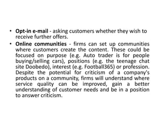 • Opt-in e-mail - asking customers whether they wish to
receive further offers.
• Online communities - firms can set up communities
where customers create the content. These could be
focused on purpose (e.g. Auto trader is for people
buying/selling cars), positions (e.g. the teenage chat
site Doobedo), interest (e.g. Football365) or profession.
Despite the potential for criticism of a company's
products on a community, firms will understand where
service quality can be improved, gain a better
understanding of customer needs and be in a position
to answer criticism.
 