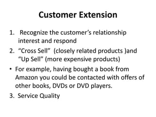 Customer Extension
1. Recognize the customer’s relationship
interest and respond
2. “Cross Sell” (closely related products )and
“Up Sell” (more expensive products)
• For example, having bought a book from
Amazon you could be contacted with offers of
other books, DVDs or DVD players.
3. Service Quality
 