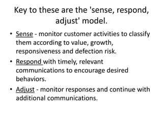 Key to these are the 'sense, respond,
adjust' model.
• Sense - monitor customer activities to classify
them according to value, growth,
responsiveness and defection risk.
• Respond with timely, relevant
communications to encourage desired
behaviors.
• Adjust - monitor responses and continue with
additional communications.
 