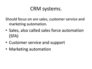 CRM systems.
Should focus on are sales, customer service and
marketing automation.
• Sales, also called sales force automation
(SFA)
• Customer service and support
• Marketing automation
 