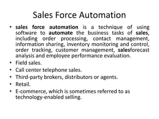 Sales Force Automation
• sales force automation is a technique of using
software to automate the business tasks of sales,
including order processing, contact management,
information sharing, inventory monitoring and control,
order tracking, customer management, salesforecast
analysis and employee performance evaluation.
• Field sales.
• Call center telephone sales.
• Third-party brokers, distributors or agents.
• Retail.
• E-commerce, which is sometimes referred to as
technology-enabled selling.
 
