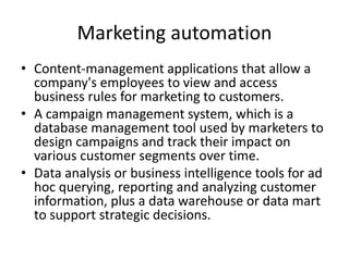 Marketing automation
• Content-management applications that allow a
company's employees to view and access
business rules for marketing to customers.
• A campaign management system, which is a
database management tool used by marketers to
design campaigns and track their impact on
various customer segments over time.
• Data analysis or business intelligence tools for ad
hoc querying, reporting and analyzing customer
information, plus a data warehouse or data mart
to support strategic decisions.
 