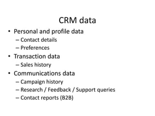 CRM data
• Personal and profile data
– Contact details
– Preferences
• Transaction data
– Sales history
• Communications data
– Campaign history
– Research / Feedback / Support queries
– Contact reports (B2B)
 