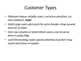 Customer Types
• Platinum Heavy, reliable users, not price-sensitive, try
new products, loyal
• Gold Large users who push for price breaks, shop around
and not so loyal
• Iron Low volume or intermittent users; cost to serve
them is quite high
• Lead Demanding, want special attention but don’t buy
much and show no loyalty
 
