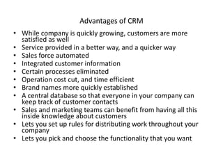 Advantages of CRM
• While company is quickly growing, customers are more
satisfied as well
• Service provided in a better way, and a quicker way
• Sales force automated
• Integrated customer information
• Certain processes eliminated
• Operation cost cut, and time efficient
• Brand names more quickly established
• A central database so that everyone in your company can
keep track of customer contacts
• Sales and marketing teams can benefit from having all this
inside knowledge about customers
• Lets you set up rules for distributing work throughout your
company
• Lets you pick and choose the functionality that you want
 