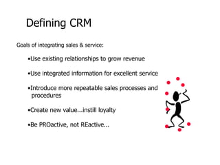 Defining CRM
Goals of integrating sales & service:
•Use existing relationships to grow revenue
•Use integrated information for excellent service
•Introduce more repeatable sales processes and
procedures
•Create new value...instill loyalty
•Be PROactive, not REactive...
 