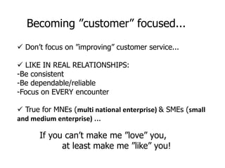 Becoming ”customer” focused...
 Don’t focus on ”improving” customer service...
 LIKE IN REAL RELATIONSHIPS:
-Be consistent
-Be dependable/reliable
-Focus on EVERY encounter
 True for MNEs (multi national enterprise) & SMEs (small
and medium enterprise) ...
If you can’t make me ”love” you,
at least make me ”like” you!
 
