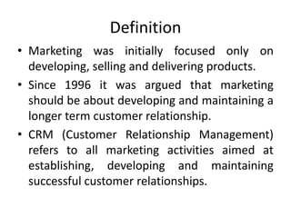 Definition
• Marketing was initially focused only on
developing, selling and delivering products.
• Since 1996 it was argued that marketing
should be about developing and maintaining a
longer term customer relationship.
• CRM (Customer Relationship Management)
refers to all marketing activities aimed at
establishing, developing and maintaining
successful customer relationships.
 
