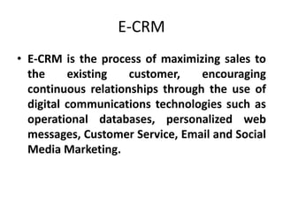 E-CRM
• E-CRM is the process of maximizing sales to
the existing customer, encouraging
continuous relationships through the use of
digital communications technologies such as
operational databases, personalized web
messages, Customer Service, Email and Social
Media Marketing.
 