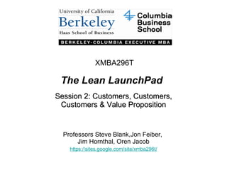 The Lean LaunchPad Session 2: Customers, Customers, Customers & Value Proposition Professors Steve Blank,Jon Feiber,  Jim Hornthal, Oren Jacob https://sites.google.com/site/xmba296t / XMBA296T 