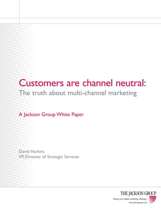 Customers are channel neutral: 
The truth about multi-channel marketing 
Solving your toughest marketing challenges. 
www.jacksongroup.com 
A Jackson Group White Paper 
David Harkins 
VP, Director of Strategic Services 
 