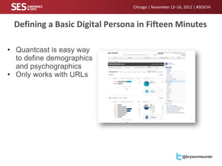 Chicago | November 12–16, 2012 | #SESCHI



 Defining a Basic Digital Persona in Fifteen Minutes

• Quantcast is easy way
  to define demographics
  and psychographics
• Only works with URLs




                                                         @brysonmeunier
 