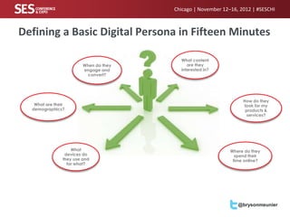Chicago | November 12–16, 2012 | #SESCHI



Defining a Basic Digital Persona in Fifteen Minutes

                                          What content
                         When do they        are they
                         engage and       interested in?
                           convert?




                                                                   How do they
   What are their                                                  look for my
  demographics?                                                     products &
                                                                     services?




                    What                                      Where do they
                 devices do                                     spend their
                they use and                                   time online?
                  for what?




                                                                 @brysonmeunier
 