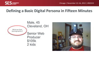 Chicago | November 12–16, 2012 | #SESCHI



Defining a Basic Digital Persona in Fifteen Minutes

                     Male, 45
                     Cleveland, OH
    What are their
   demographics?

                     Senior Web
                     Producer
                     $105k
                     2 kids
 