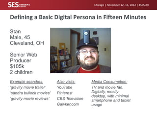 Chicago | November 12–16, 2012 | #SESCHI



Defining a Basic Digital Persona in Fifteen Minutes

Stan
Male, 45
Cleveland, OH

Senior Web
Producer
$105k
2 children
Example searches:         Also visits:     Media Consumption:
‘gravity movie trailer’   YouTube          TV and movie fan.
‘sandra bullock movies’   Pinterest        Digitally, mostly
                                           desktop, with minimal
‘gravity movie reviews’   CBS Television   smartphone and tablet
                          Gawker.com       usage
 