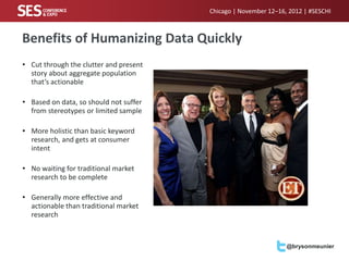 Chicago | November 12–16, 2012 | #SESCHI



Benefits of Humanizing Data Quickly
• Cut through the clutter and present
  story about aggregate population
  that’s actionable

• Based on data, so should not suffer
  from stereotypes or limited sample

• More holistic than basic keyword
  research, and gets at consumer
  intent

• No waiting for traditional market
  research to be complete

• Generally more effective and
  actionable than traditional market
  research



                                                                 @brysonmeunier
 