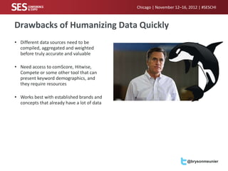 Chicago | November 12–16, 2012 | #SESCHI



Drawbacks of Humanizing Data Quickly
• Different data sources need to be
  compiled, aggregated and weighted
  before truly accurate and valuable

• Need access to comScore, Hitwise,
  Compete or some other tool that can
  present keyword demographics, and
  they require resources

• Works best with established brands and
  concepts that already have a lot of data




                                                                      @brysonmeunier
 
