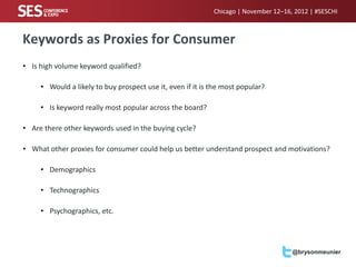 Chicago | November 12–16, 2012 | #SESCHI



Keywords as Proxies for Consumer
• Is high volume keyword qualified?

     • Would a likely to buy prospect use it, even if it is the most popular?

     • Is keyword really most popular across the board?

• Are there other keywords used in the buying cycle?

• What other proxies for consumer could help us better understand prospect and motivations?

     • Demographics

     • Technographics

     • Psychographics, etc.




                                                                                     @brysonmeunier
 