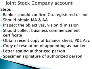 Steps
 Banker should confirm Co. registered or not
 Should obtain MA & AA
 Inspect the objectives, vision & mission
 Should collect business commencement
certificate
 Obtain recent copy of balance sheet, P&L A/c
 Copy of resolution of appointing as banker
 Letter stating authorized person
 Specimen signature of authorized person
 