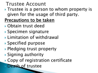  Trustee is a person to whom property is
given for the usage of third party.
Precautions to be taken
 Obtain trust deed
 Specimen signature
 Limitation of withdrawal
 Specified purpose
 Pledging trust property
 Signing authority
 Copy of registration certificate
 Death of trustee
 