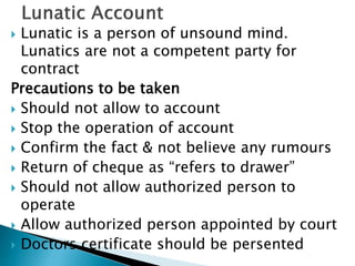  Lunatic is a person of unsound mind.
Lunatics are not a competent party for
contract
Precautions to be taken
 Should not allow to account
 Stop the operation of account
 Confirm the fact & not believe any rumours
 Return of cheque as “refers to drawer”
 Should not allow authorized person to
operate
 Allow authorized person appointed by court
 Doctors certificate should be persented
 
