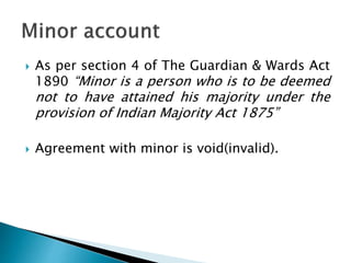  As per section 4 of The Guardian & Wards Act
1890 “Minor is a person who is to be deemed
not to have attained his majority under the
provision of Indian Majority Act 1875”
 Agreement with minor is void(invalid).
 