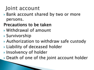  Bank account shared by two or more
persons.
Precautions to be taken
 Withdrawal of amount
 Survivorship
 Authorization to withdraw safe custody
 Liability of deceased holder
 Insolvency of holder
 Death of one of the joint account holder
 