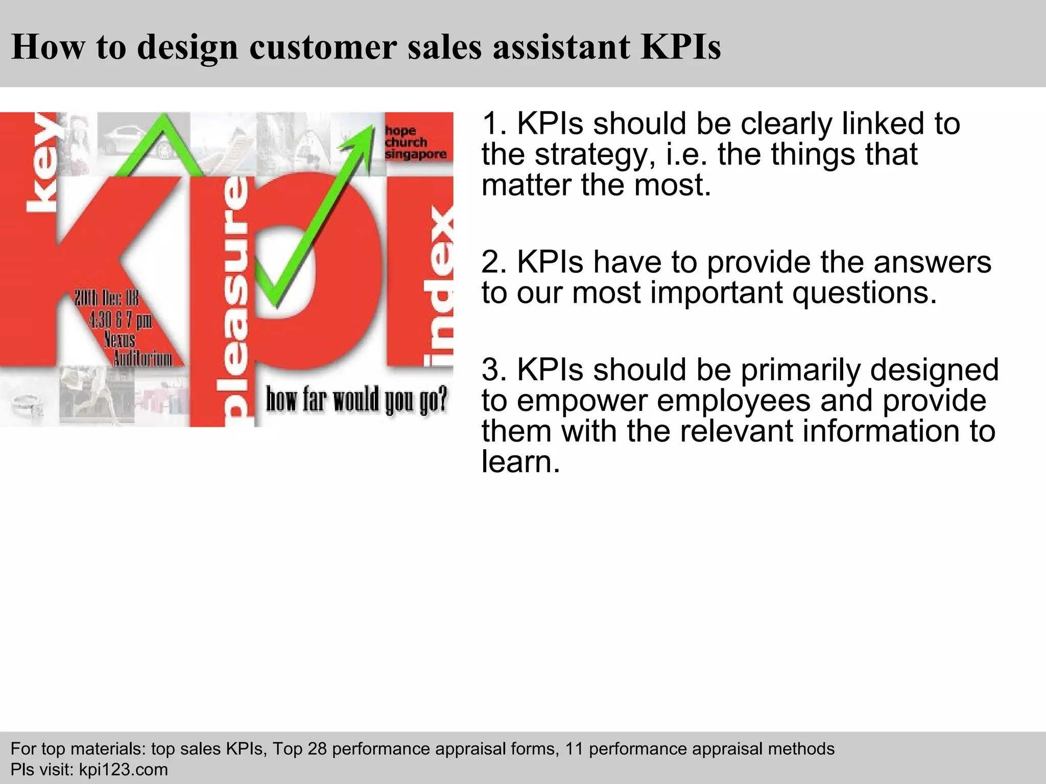 How to design customer sales assistant KPIs 
1. KPIs should be clearly linked to 
the strategy, i.e. the things that 
matter the most. 
2. KPIs have to provide the answers 
to our most important questions. 
3. KPIs should be primarily designed 
to empower employees and provide 
them with the relevant information to 
learn. 
For top materials: top sales KPIs, Top 28 performance appraisal forms, 11 performance appraisal methods 
Pls visit: kpi123.com 
Interview questions and answers – free download/ pdf and ppt file 
 