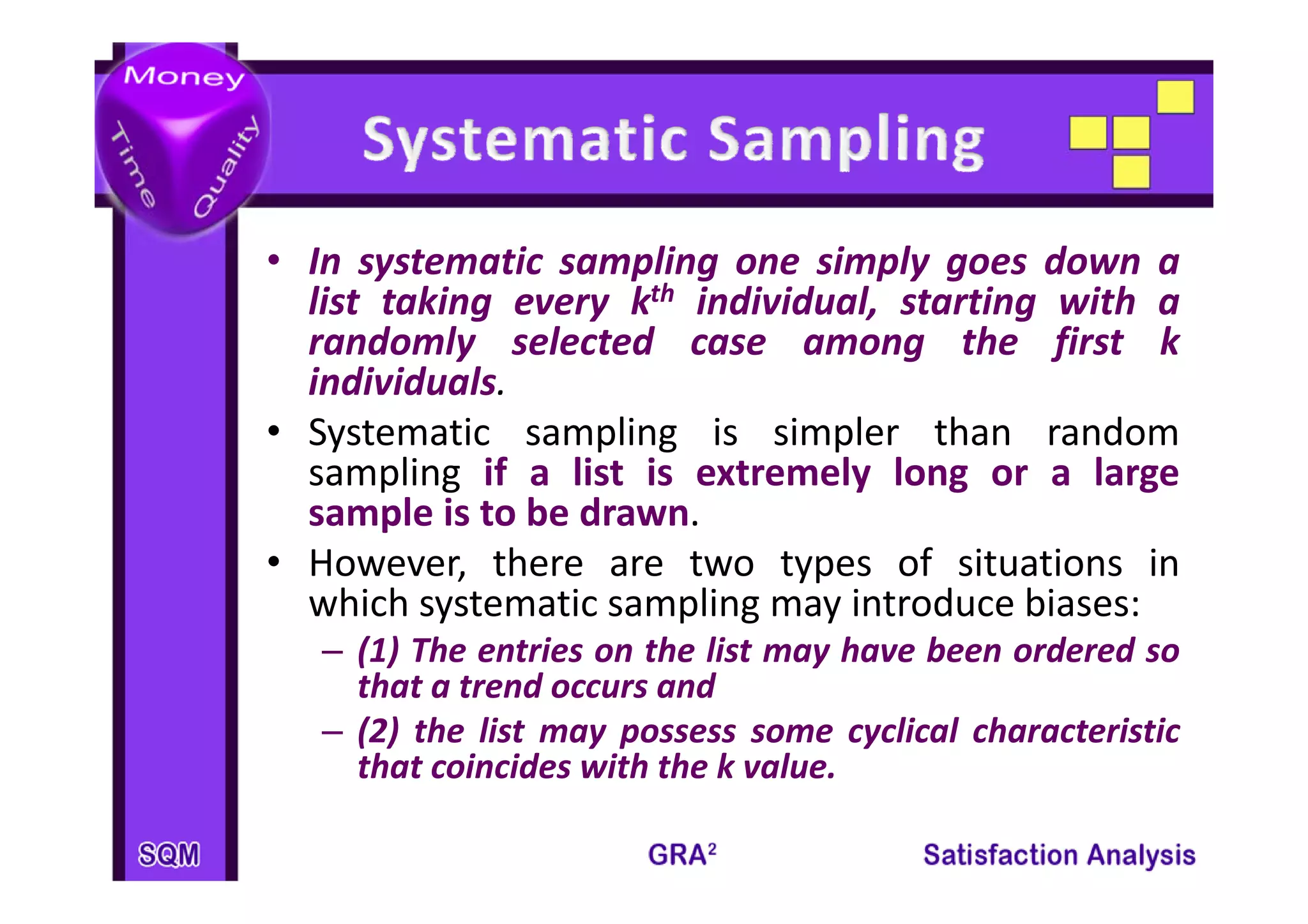 • I systematic sampling one simply goes d
  In     t   ti        li       i l         down a
  list taking every kth individual, starting with a
  randomly selected case among the first k
           y                        g        f
  individuals.
• Systematic sampling is simpler than random
  sampling if a li t i extremely l
        li       list is t       l long or a l large
  sample is to be drawn.
• However there are two types of situations in
  However,
  which systematic sampling may introduce biases:
   – (1) The entries on the list may have been ordered so
     that a trend occurs and
   – (2) the list may possess some cyclical characteristic
     that coincides with the k value.
 