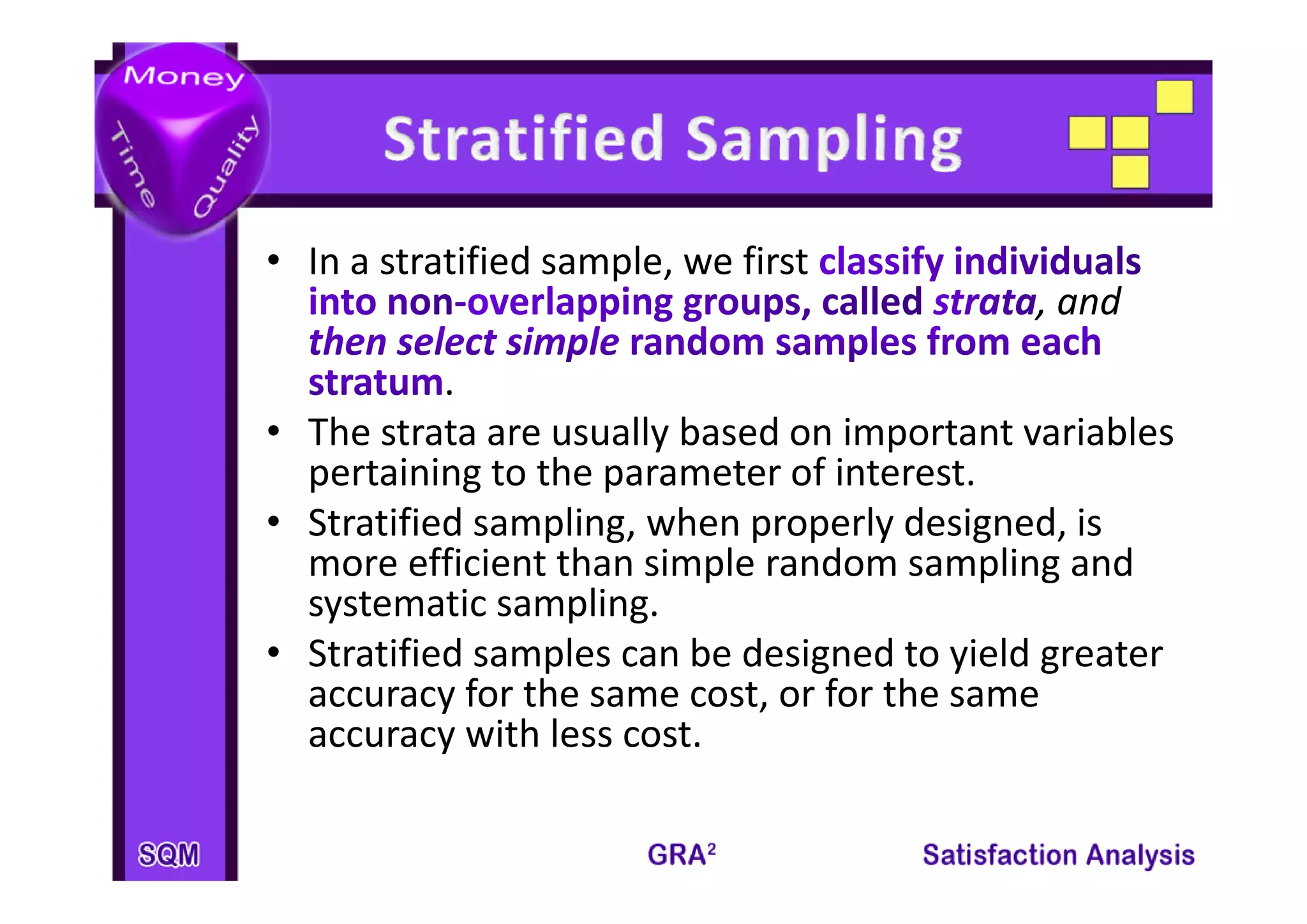 • I
  In a stratified sample, we first 
        t tifi d      l      fi t
                                             , and 
           . 
• The strata are usually based on important variables 
  pertaining to the parameter of interest.
      t i i t th            t   fi t     t
• Stratified sampling, when properly designed, is 
  more efficient than simple random sampling and 
  more efficient than simple random sampling and
  systematic sampling.
• Stratified samples can be designed to yield greater 
                p               g        y    g
  accuracy for the same cost, or for the same 
  accuracy with less cost.
 
