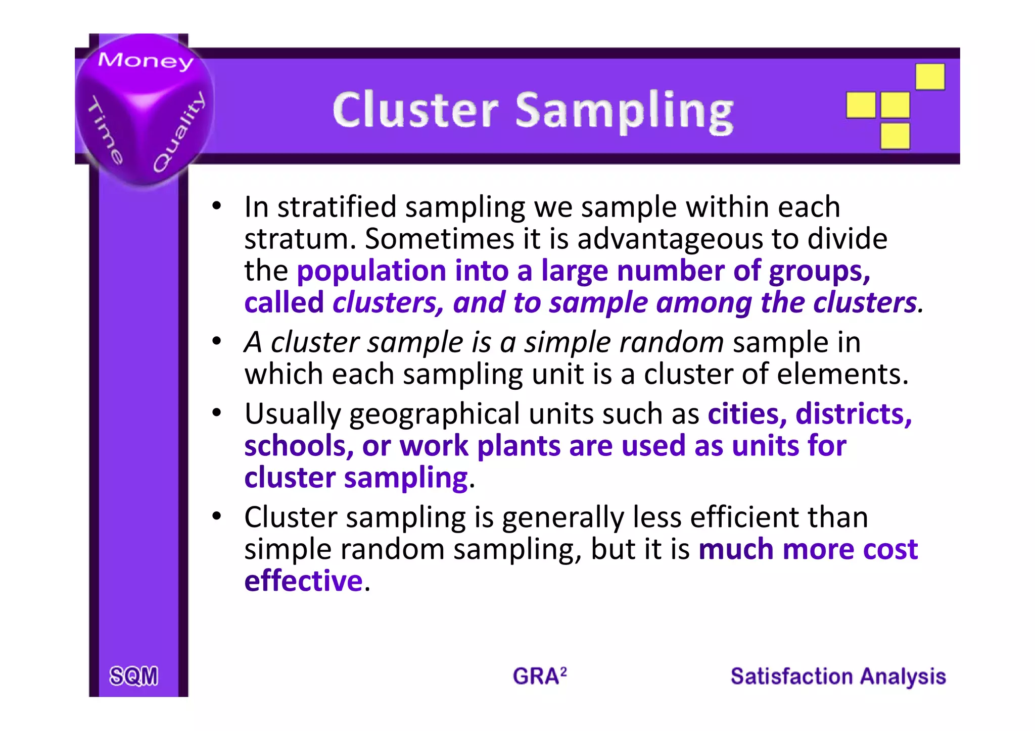 • I t tifi d
  In stratified sampling we sample within each 
                    li          l ithi       h
  stratum. Sometimes it is advantageous to divide 
  the 
                                                       . 
• A cluster sample is a simple random sample in 
  which each sampling unit is a cluster of elements. 
    hi h     h      li     it i   l t    f l     t
• Usually geographical units such as 
                  .
• Cluster sampling is generally less efficient than 
             p g g            y
  simple random sampling, but it is 
           .
 