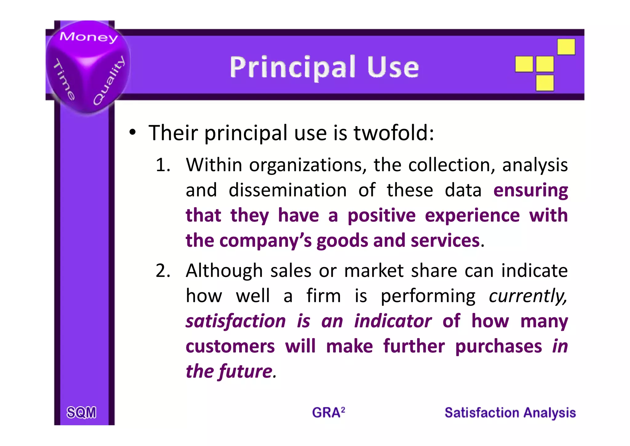 • Their principal use is twofold:
  1. Within organizations, the collection, analysis
               g         ,               ,     y
     and dissemination of these data ensuring
     that they have a positive experience with
              y        p            p
     the company’s goods and services
                               services.
  2.
  2 Although sales or market share can indicate
     how well a firm is performing currently,
     satisfaction is an indicator of how many
     customers will make further purchases in
     the future
         future.
 