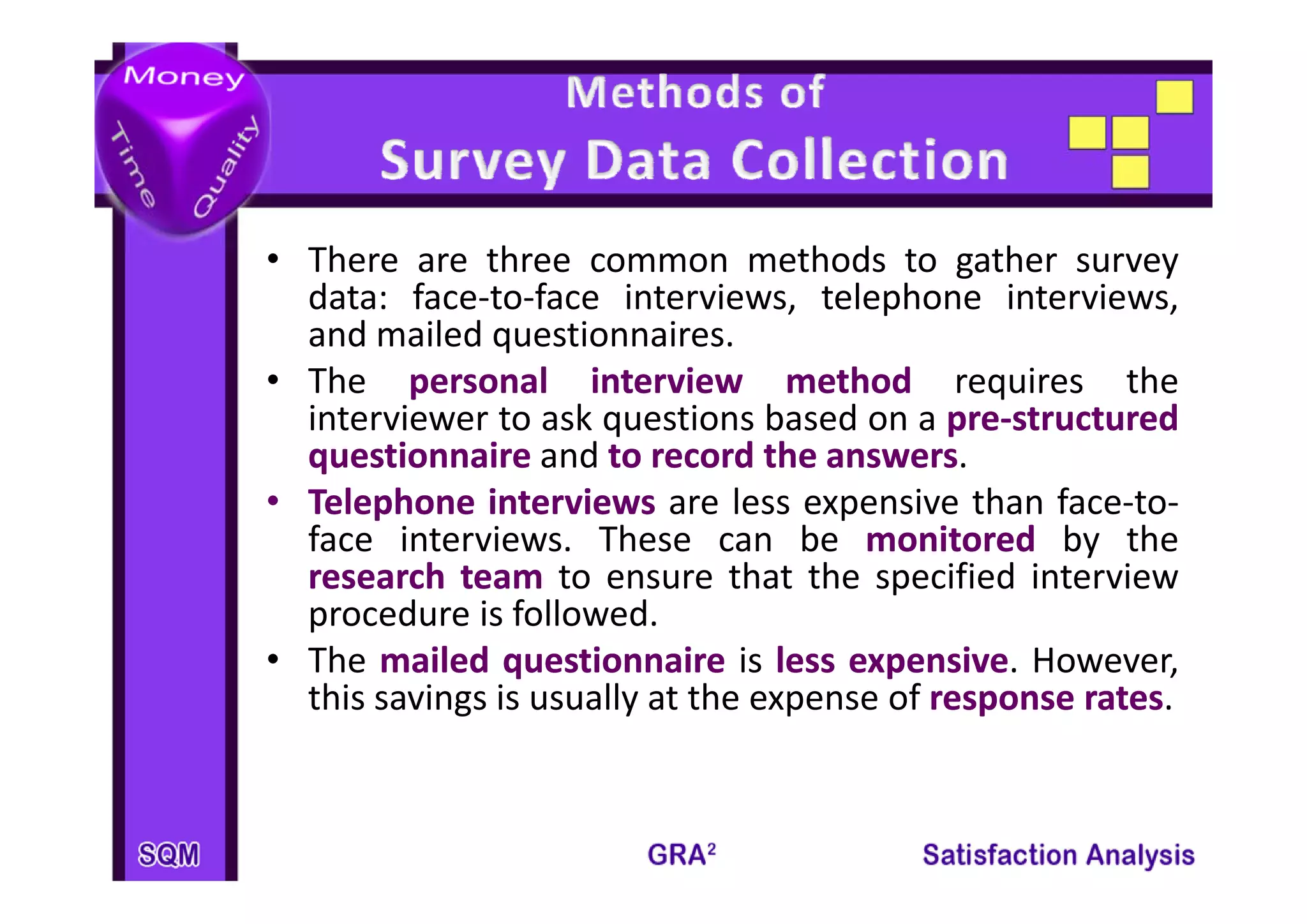• Th
  There are ththree common methods t gather survey
                                    th d to th
  data: face‐to‐face interviews, telephone interviews,
  and mailed questionnaires.
• The personal interview method requires the
  interviewer to ask questions based on a pre‐structured
                                             pre‐
  questionnaire and to record the answers
                                      answers.
• Telephone interviews are less expensive than face‐to‐
  face interviews. These can be monitored by the
  research t
          h team t ensure th t th specified i t i
                    to         that the      ifi d interview
  procedure is followed.
• The mailed questionnaire is less expensive However,
                                       expensive.
  this savings is usually at the expense of response rates
                                                       rates.
 