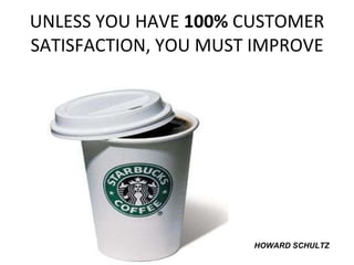 UNLESS YOU HAVE  100%  CUSTOMER SATISFACTION, YOU MUST IMPROVE HOWARD SCHULTZ 