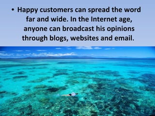 • Happy customers can spread the word far and wide. In the Internet age, anyone can broadcast his opinions through blogs, websites and email .   