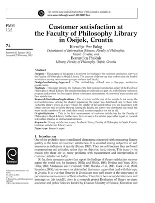 The current issue and full text archive of this journal is available at 
www.emeraldinsight.com/1467-8047.htm 
Customer satisfaction at 
the Faculty of Philosophy Library 
in Osijek, Croatia 
Kornelija Petr Balog 
Department of Information Sciences, Faculty of Philosophy, 
Osijek, Croatia, and 
Bernardica Plasˇc´ak 
Library, Faculty of Philosophy, Osijek, Croatia 
Abstract 
Purpose – The purpose of this paper is to present the findings of the customer satisfaction survey of 
the Faculty of Philosophy in Osijek Library. The purpose of the survey was to determine the level of 
satisfaction among two customer groups: students and faculty. 
Design/methodology/approach – The methodology utilised was a five-page satisfaction 
questionnaire. 
Findings – This paper presents the findings of the first customer satisfaction survey of the Faculty of 
Philosophy in Osijek Library. The satisfaction data are collected as a part of a wider library evaluation 
program and present the first step in future continuous measurement of customers’ expectations and 
their satisfaction. 
Research limitations/implications – The structure and the size of the sample do not secure the 
representativeness. Among the student population, the paper was distributed only to those who 
visited the library, which, in a way, reduces the validity of the sample (those who are dissatisfied with 
library services may avoid the library). Among the faculty, the survey was distributed via e-mail, but 
some faculty members do not check their e-mail accounts regularly (or not at all). 
Originality/value – This is the first measurement of customer satisfaction for the Faculty of 
Philosophy in Osijek Library. Furthermore, there are only a few similar papers that report on research 
in Croatian libraries in international literature. 
Keywords Library satisfaction survey, Academic library, Faculty of Philosophy in Osijek, Croatia, 
Customer satisfaction, Library users 
Paper type Research paper 
1. Introduction 
One of the probably most complicated phenomena connected with measuring library 
quality is the issue of customer satisfaction. It is counted among subjective or soft 
measures as indicators of quality (Hayes, 1997). They are soft because they are based 
on perceptions and attitudes, rather than on objective, hard, criteria. This is partly the 
reason why there are so many problems with measurement and interpretation of 
customer satisfaction today. 
So far, there are many papers that report the findings of library satisfaction surveys 
across the world (see, for instance, D’Elia and Walsh, 1983; Perkins and Yuan, 2001; 
Hiller, 2001; Martensen and Grønholdt, 2003; Morales et al., 2011; Cook et al., 2003; 
Saunders, 2008), but we were not able to find that many papers that deal with this topic 
in Croatia. It is true that libraries in Croatia are now well aware of the importance of 
performance measurement of their activities. There have been several conferences and 
meetings on this topic[1], there is a research project Evaluation of library services: 
academic and public libraries funded by Croatian Ministry of Science, Education and 
PMM 
13,2 
74 
Received 27 January 2012 
Accepted 27 February 2012 
Performance Measurement and 
Metrics 
Vol. 13 No. 2, 2012 
pp. 74-91 
r Emerald Group Publishing Limited 
1467-8047 
DOI 10.1108/14678041211241305 
 