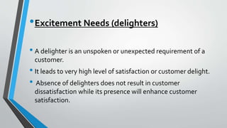 •Excitement Needs (delighters)
• A delighter is an unspoken or unexpected requirement of a
customer.
• It leads to very high level of satisfaction or customer delight.
• Absence of delighters does not result in customer
dissatisfaction while its presence will enhance customer
satisfaction.
 