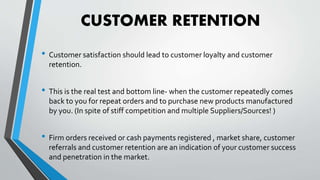 CUSTOMER RETENTION
• Customer satisfaction should lead to customer loyalty and customer
retention.
• This is the real test and bottom line- when the customer repeatedly comes
back to you for repeat orders and to purchase new products manufactured
by you. (In spite of stiff competition and multiple Suppliers/Sources! )
• Firm orders received or cash payments registered , market share, customer
referrals and customer retention are an indication of your customer success
and penetration in the market.
 
