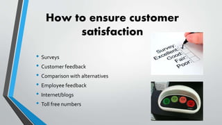 How to ensure customer
satisfaction
• Surveys
• Customer feedback
• Comparison with alternatives
• Employee feedback
• Internet/blogs
• Toll free numbers
 
